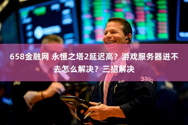 658金融网 永恒之塔2延迟高？游戏服务器进不去怎么解决？三招解决