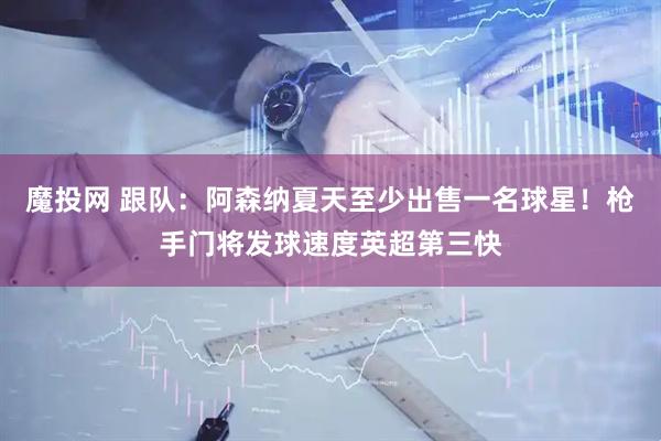 魔投网 跟队：阿森纳夏天至少出售一名球星！枪手门将发球速度英超第三快