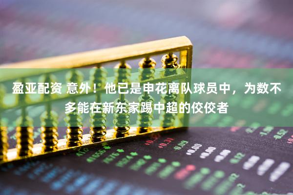 盈亚配资 意外！他已是申花离队球员中，为数不多能在新东家踢中超的佼佼者