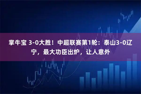 掌牛宝 3-0大胜！中超联赛第1轮：泰山3-0辽宁，最大功臣出炉，让人意外