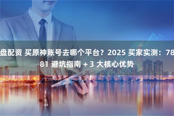 盘配资 买原神账号去哪个平台？2025 买家实测：7881 避坑指南 + 3 大核心优势