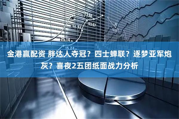 金港赢配资 胖达人夺冠？四士蝉联？逐梦亚军炮灰？喜夜2五团纸面战力分析