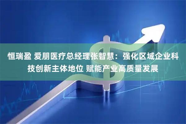 恒瑞盈 爱朋医疗总经理张智慧：强化区域企业科技创新主体地位 赋能产业高质量发展