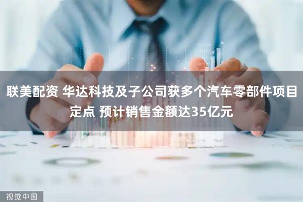 联美配资 华达科技及子公司获多个汽车零部件项目定点 预计销售金额达35亿元