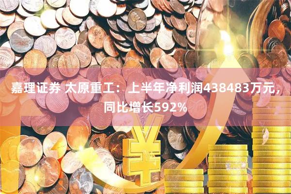 嘉理证券 太原重工：上半年净利润438483万元，同比增长592%