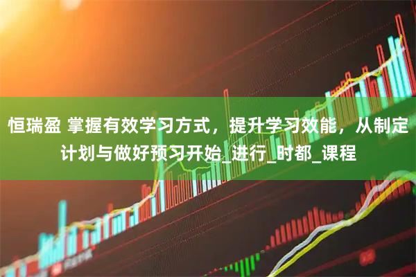 恒瑞盈 掌握有效学习方式，提升学习效能，从制定计划与做好预习开始_进行_时都_课程