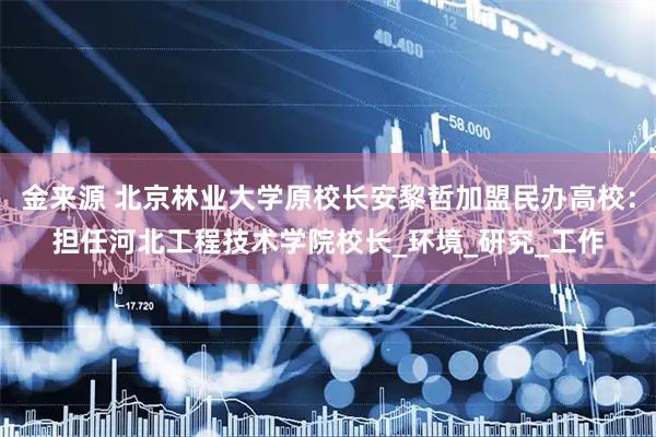 金来源 北京林业大学原校长安黎哲加盟民办高校：担任河北工程技术学院校长_环境_研究_工作