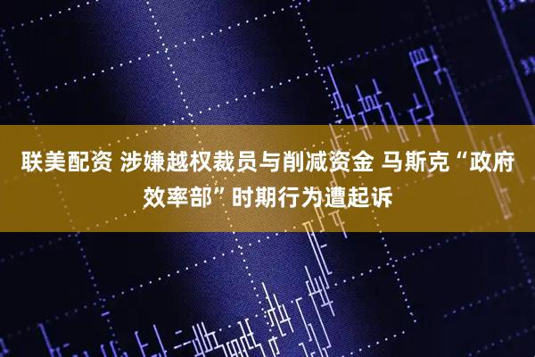 联美配资 涉嫌越权裁员与削减资金 马斯克“政府效率部”时期行为遭起诉
