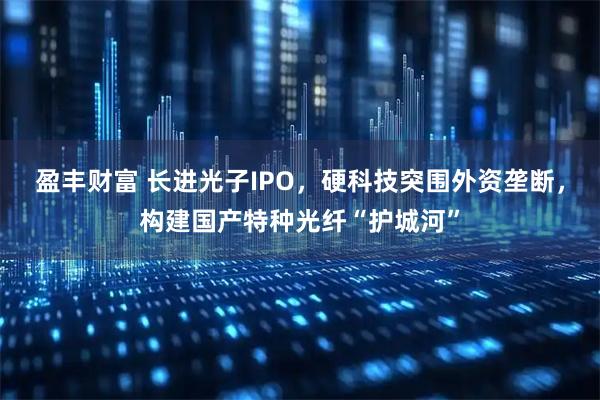 盈丰财富 长进光子IPO，硬科技突围外资垄断，构建国产特种光纤“护城河”