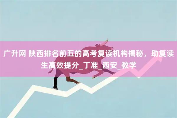 广升网 陕西排名前五的高考复读机构揭秘，助复读生高效提分_丁准_西安_教学