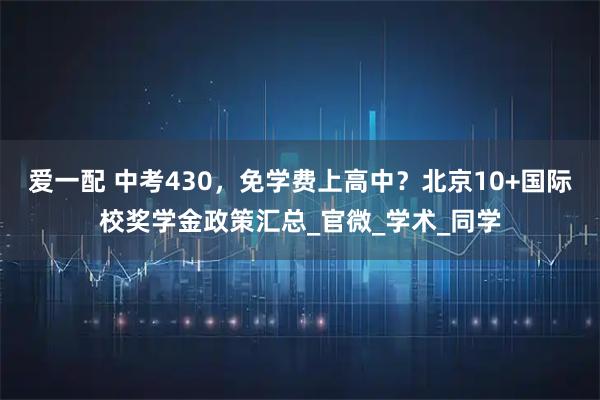 爱一配 中考430，免学费上高中？北京10+国际校奖学金政策汇总_官微_学术_同学