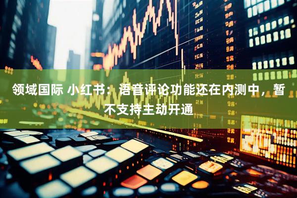 领域国际 小红书：语音评论功能还在内测中，暂不支持主动开通