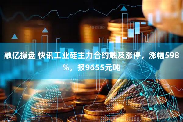 融亿操盘 快讯工业硅主力合约触及涨停，涨幅598%，报9655元吨