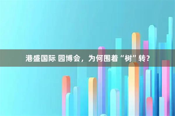 港盛国际 园博会，为何围着“树”转？