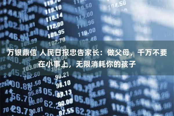 万银鼎信 人民日报忠告家长：做父母，千万不要在小事上，无限消耗你的孩子