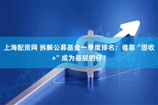 上海配资网 拆解公募基金一季度排名：谁靠“固收+”成为最靓的仔？