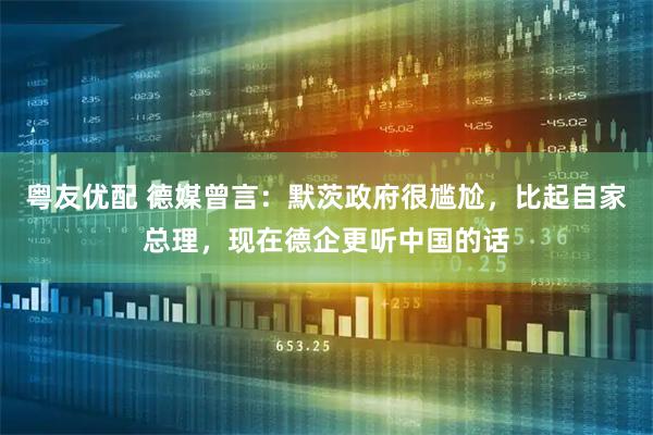 粤友优配 德媒曾言：默茨政府很尴尬，比起自家总理，现在德企更听中国的话