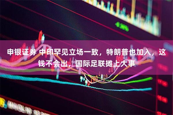 申银证券 中印罕见立场一致，特朗普也加入，这钱不会出，国际足联摊上大事