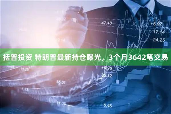 括普投资 特朗普最新持仓曝光，3个月3642笔交易