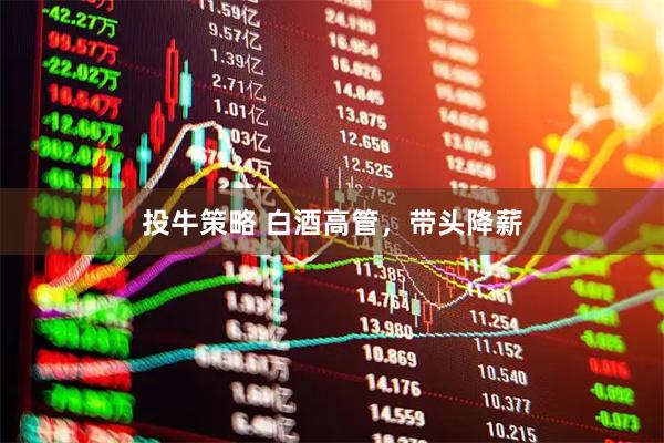 投牛策略 白酒高管，带头降薪