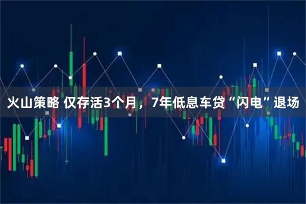 火山策略 仅存活3个月，7年低息车贷“闪电”退场