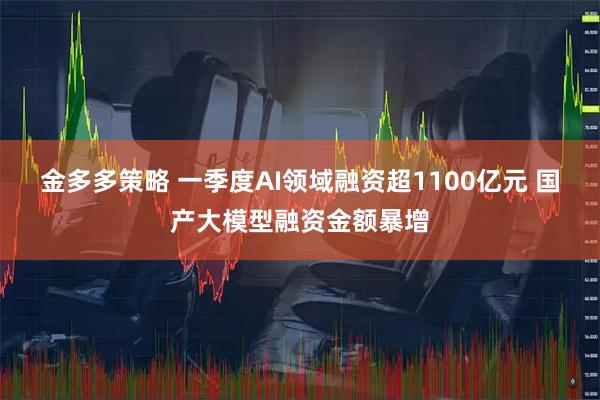 金多多策略 一季度AI领域融资超1100亿元 国产大模型融资金额暴增