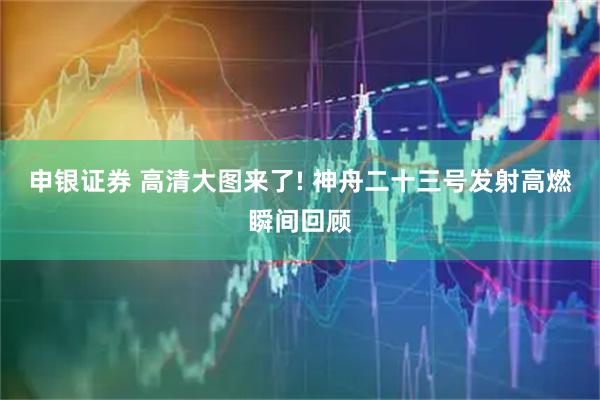 申银证券 高清大图来了! 神舟二十三号发射高燃瞬间回顾
