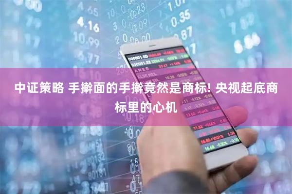 中证策略 手擀面的手擀竟然是商标! 央视起底商标里的心机