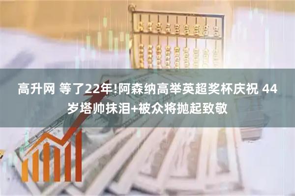 高升网 等了22年!阿森纳高举英超奖杯庆祝 44岁塔帅抹泪+被众将抛起致敬
