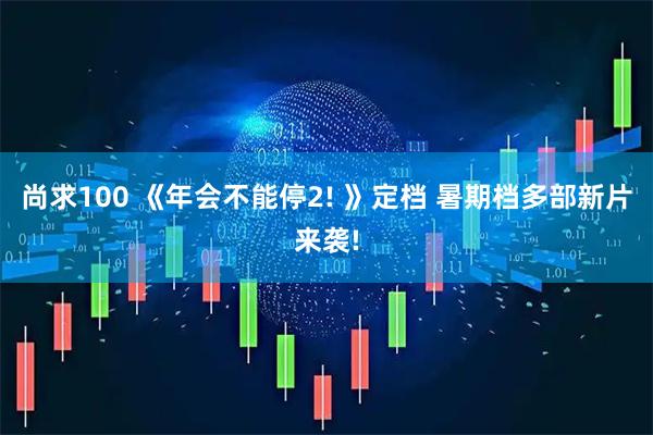尚求100 《年会不能停2! 》定档 暑期档多部新片来袭!