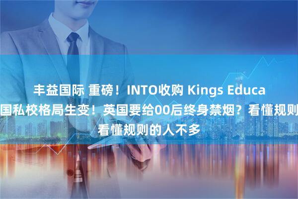 丰益国际 重磅!INTO收购 Kings Education,英国私校格局生变!英国要给00后终身禁烟?看懂规则的人不多