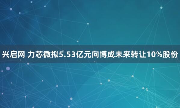 兴启网 力芯微拟5.53亿元向博成未来转让10%股份
