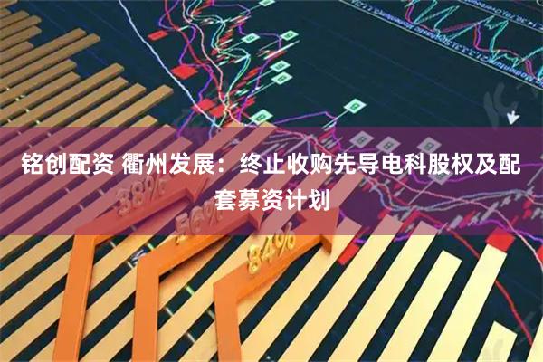 铭创配资 衢州发展：终止收购先导电科股权及配套募资计划