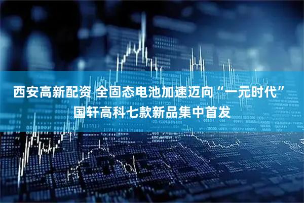 西安高新配资 全固态电池加速迈向“一元时代” 国轩高科七款新品集中首发