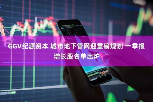 GGV纪源资本 城市地下管网迎重磅规划 一季报增长股名单出炉