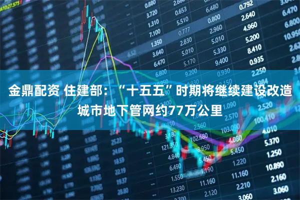 金鼎配资 住建部：“十五五”时期将继续建设改造城市地下管网约77万公里