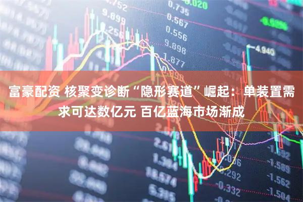 富豪配资 核聚变诊断“隐形赛道”崛起：单装置需求可达数亿元 百亿蓝海市场渐成