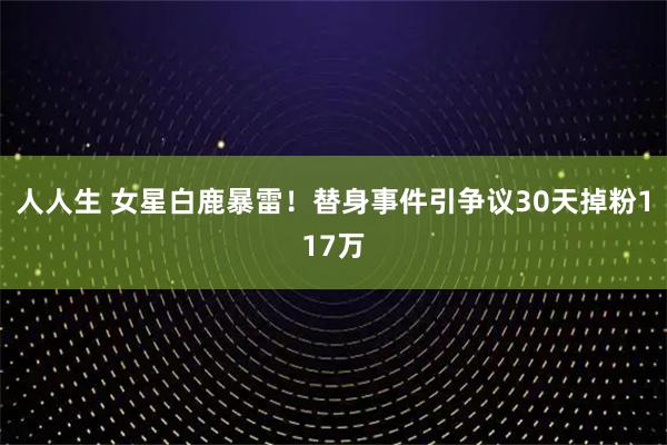 人人生 女星白鹿暴雷!替身事件引争议30天掉粉117万