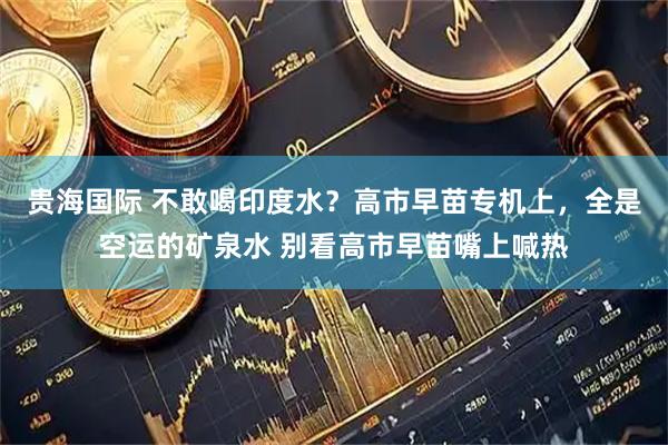 贵海国际 不敢喝印度水？高市早苗专机上，全是空运的矿泉水 别看高市早苗嘴上喊热