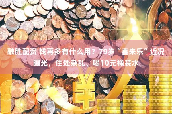 融胜配资 钱再多有什么用？79岁“喜来乐”近况曝光，住处杂乱、喝10元桶装水