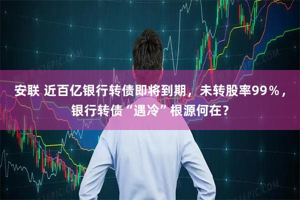 安联 近百亿银行转债即将到期，未转股率99％，银行转债“遇冷”根源何在？