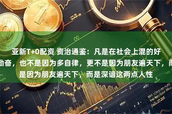 亚新T+0配资 资治通鉴:凡是在社会上混的好的人,不是因为多勤奋,也不是因为多自律,更不是因为朋友遍天下,而是深谙这两点人性