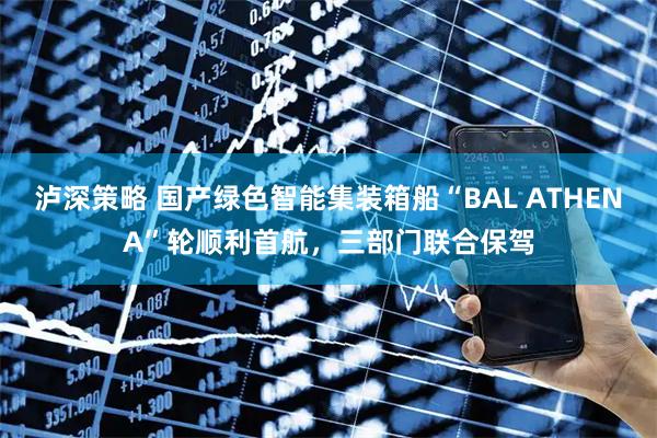 泸深策略 国产绿色智能集装箱船“BAL ATHENA”轮顺利首航,三部门联合保驾